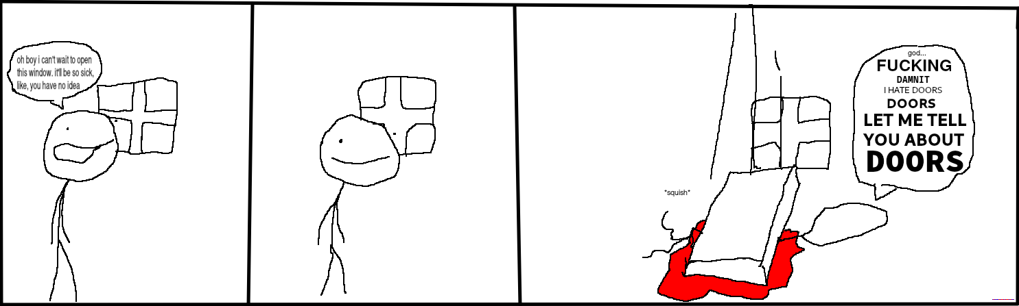 Another poorly drawn comic. Panel 1: 'Man i can't wait to open this door', Panel 2: (the door slowly begins to fall over), Panel 3: (the door has comically crushed the protagonist.) 'ow tghe fukin DOOR fell on me dude what the FUCK oh im bleading out the woorld is fading to black